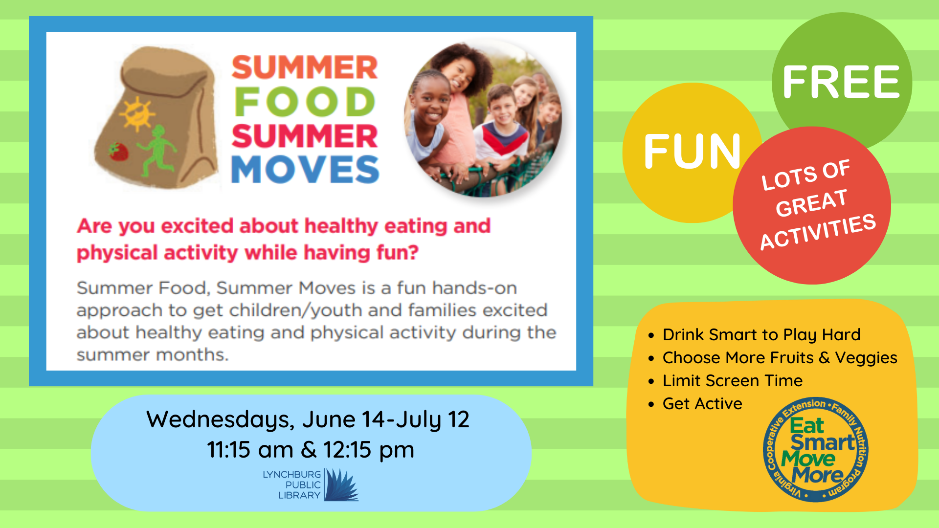Summer food summer moves, Wednesdays, June 14 to July 12 at 11:15 am or 12:15 pm. Fun, hands-on approach to get children/youth and families excited about healthy eating and physical activity during the summer months.